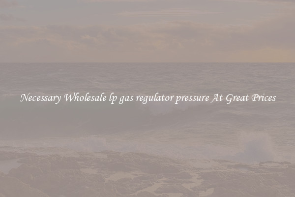 Necessary Wholesale lp gas regulator pressure At Great Prices